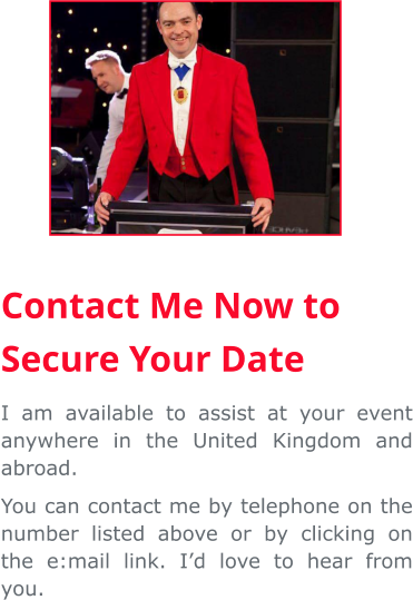 Contact Me Now to Secure Your Date I am available to assist at your event anywhere in the United Kingdom and abroad. You can contact me by telephone on the number listed above or by clicking on the e:mail link. I’d love to hear from you.